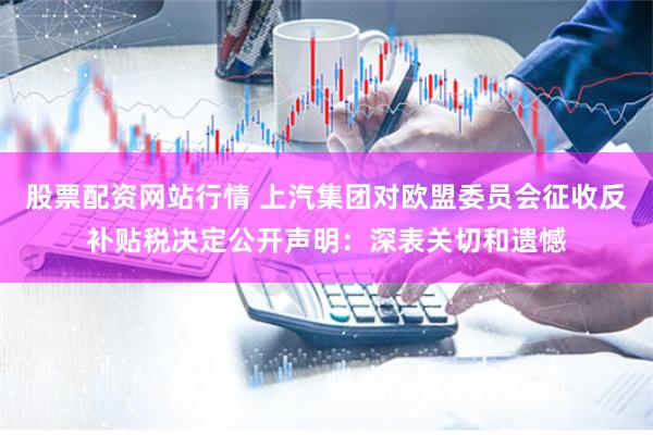 股票配资网站行情 上汽集团对欧盟委员会征收反补贴税决定公开声明：深表关切和遗憾