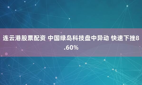 连云港股票配资 中国绿岛科技盘中异动 快速下挫8.60%