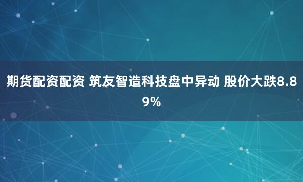 期货配资配资 筑友智造科技盘中异动 股价大跌8.89%
