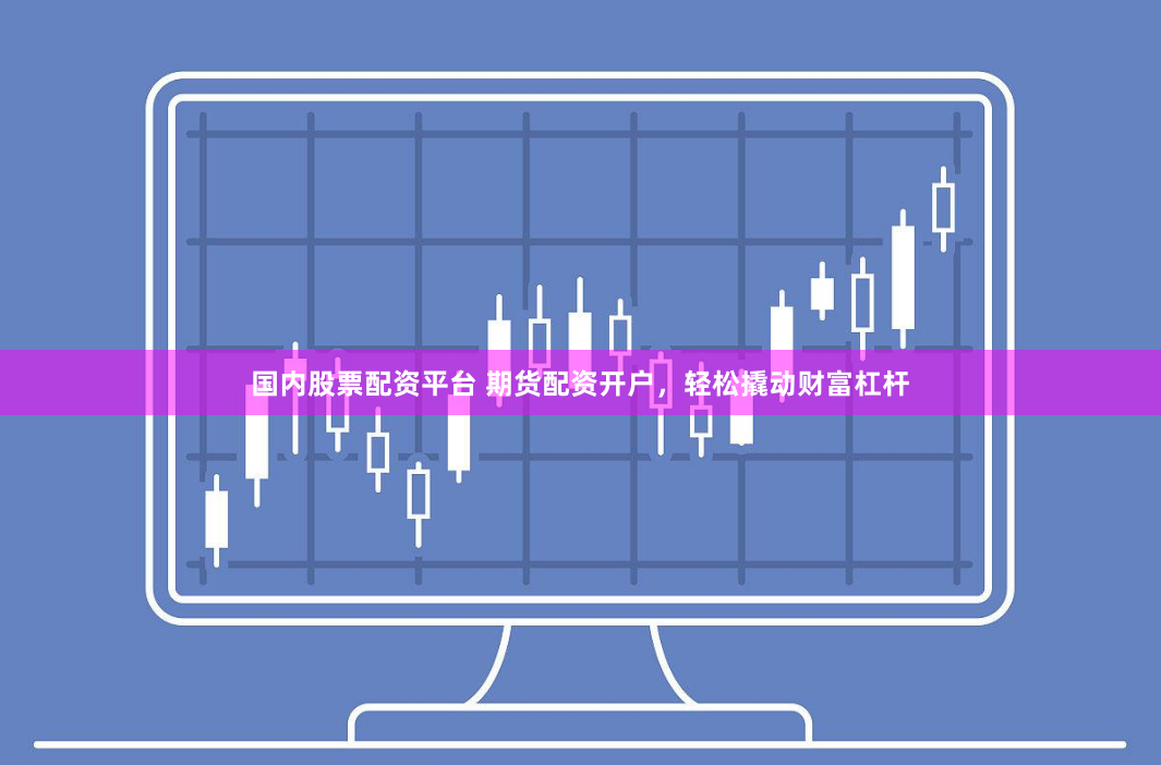 国内股票配资平台 期货配资开户，轻松撬动财富杠杆