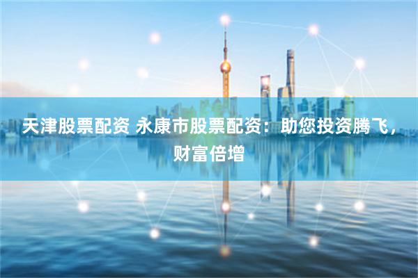 天津股票配资 永康市股票配资：助您投资腾飞，财富倍增