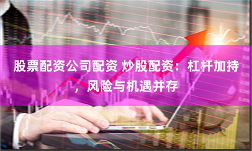 股票配资公司配资 炒股配资：杠杆加持，风险与机遇并存