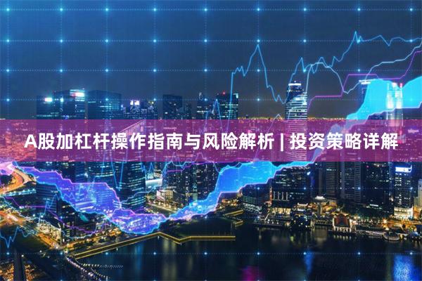 A股加杠杆操作指南与风险解析 | 投资策略详解